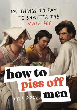 How to Piss Off Men: 109 Things to Say to Shatter the Male Ego